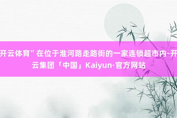 开云体育”在位于淮河路走路街的一家连锁超市内-开云集团「中国」Kaiyun·官方网站