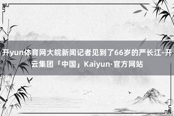 开yun体育网大皖新闻记者见到了66岁的严长江-开云集团「中国」Kaiyun·官方网站