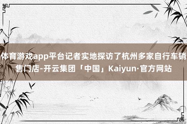体育游戏app平台记者实地探访了杭州多家自行车销售门店-开云集团「中国」Kaiyun·官方网站