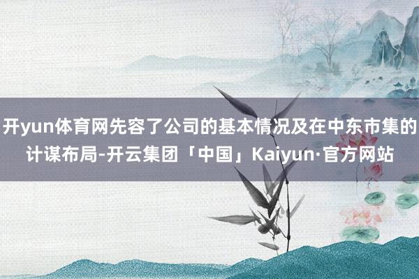 开yun体育网先容了公司的基本情况及在中东市集的计谋布局-开云集团「中国」Kaiyun·官方网站
