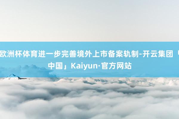 欧洲杯体育进一步完善境外上市备案轨制-开云集团「中国」Kaiyun·官方网站