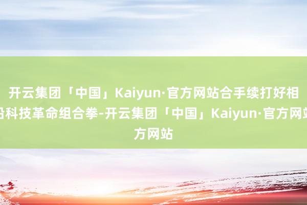开云集团「中国」Kaiyun·官方网站合手续打好相沿科技革命组合拳-开云集团「中国」Kaiyun·官方网站