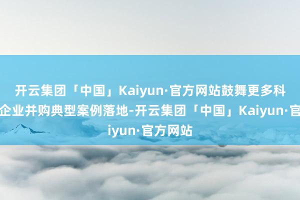 开云集团「中国」Kaiyun·官方网站鼓舞更多科技改进企业并购典型案例落地-开云集团「中国」Kaiyun·官方网站