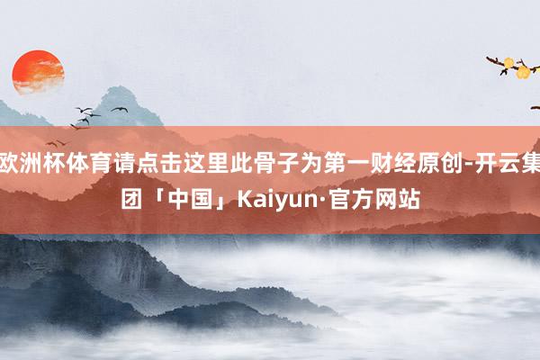 欧洲杯体育请点击这里此骨子为第一财经原创-开云集团「中国」Kaiyun·官方网站