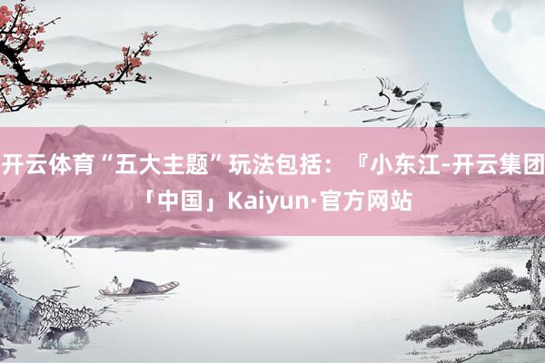 开云体育“五大主题”玩法包括：『小东江-开云集团「中国」Kaiyun·官方网站