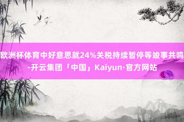 欧洲杯体育中好意思就24%关税持续暂停等竣事共鸣-开云集团「中国」Kaiyun·官方网站