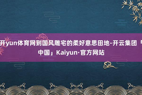 开yun体育网到国风雕宅的柔好意思田地-开云集团「中国」Kaiyun·官方网站