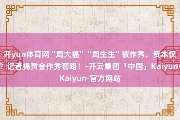 开yun体育网“周大福”“周生生”被作秀，资本仅需几十元？记者揭黄金作秀套路！-开云集团「中国」Kaiyun·官方网站
