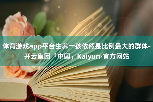 体育游戏app平台生养一孩依然是比例最大的群体-开云集团「中国」Kaiyun·官方网站