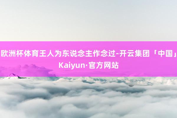 欧洲杯体育王人为东说念主作念过-开云集团「中国」Kaiyun·官方网站