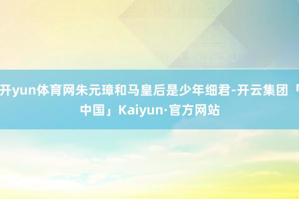 开yun体育网朱元璋和马皇后是少年细君-开云集团「中国」Kaiyun·官方网站