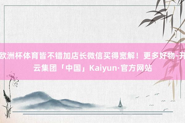 欧洲杯体育皆不错加店长微信买得宽解！更多好物-开云集团「中国」Kaiyun·官方网站