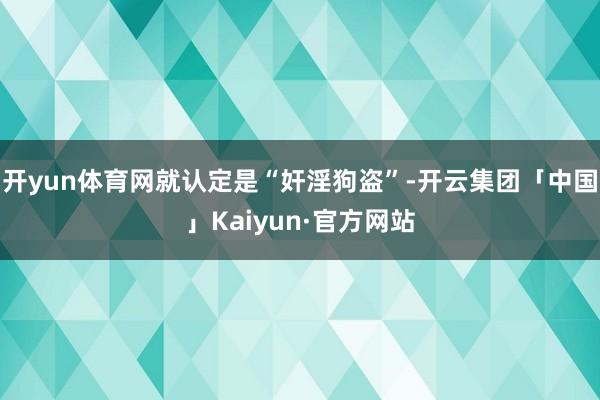 开yun体育网就认定是“奸淫狗盗”-开云集团「中国」Kaiyun·官方网站