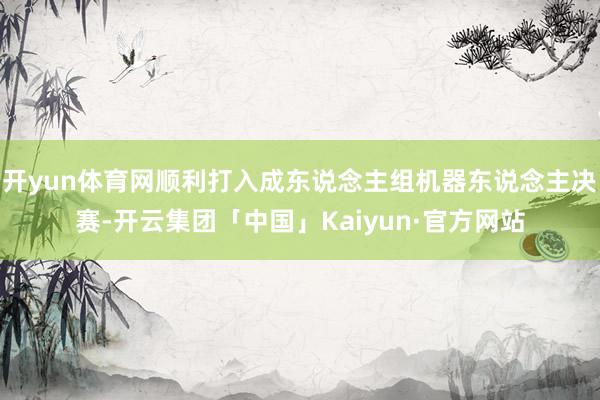 开yun体育网顺利打入成东说念主组机器东说念主决赛-开云集团「中国」Kaiyun·官方网站