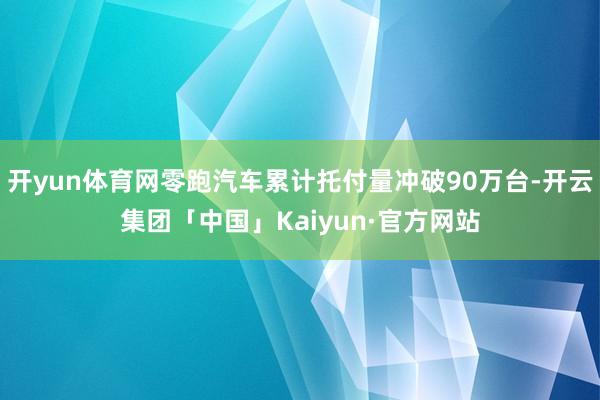 开yun体育网零跑汽车累计托付量冲破90万台-开云集团「中国」Kaiyun·官方网站