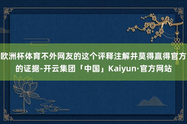 欧洲杯体育不外网友的这个评释注解并莫得赢得官方的证据-开云集团「中国」Kaiyun·官方网站