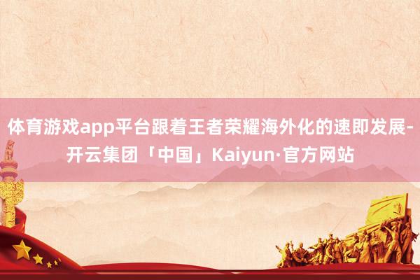 体育游戏app平台跟着王者荣耀海外化的速即发展-开云集团「中国」Kaiyun·官方网站