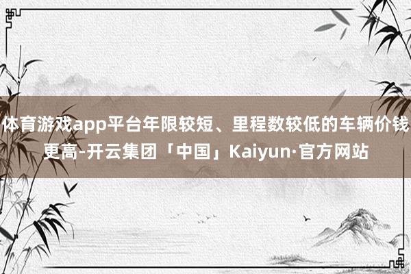 体育游戏app平台年限较短、里程数较低的车辆价钱更高-开云集团「中国」Kaiyun·官方网站