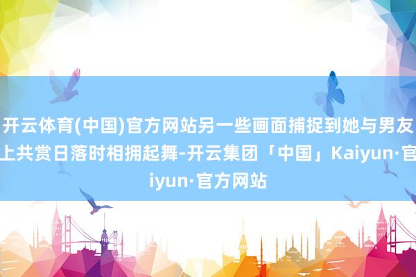 开云体育(中国)官方网站另一些画面捕捉到她与男友在游艇上共赏日落时相拥起舞-开云集团「中国」Kaiyun·官方网站