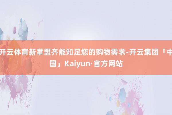 开云体育新掌盟齐能知足您的购物需求-开云集团「中国」Kaiyun·官方网站