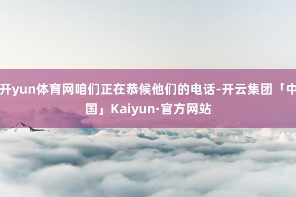开yun体育网咱们正在恭候他们的电话-开云集团「中国」Kaiyun·官方网站