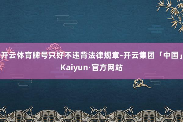 开云体育牌号只好不违背法律规章-开云集团「中国」Kaiyun·官方网站