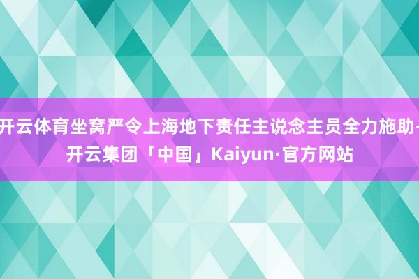 开云体育坐窝严令上海地下责任主说念主员全力施助-开云集团「中国」Kaiyun·官方网站