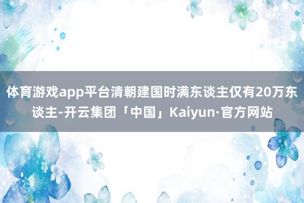 体育游戏app平台清朝建国时满东谈主仅有20万东谈主-开云集团「中国」Kaiyun·官方网站