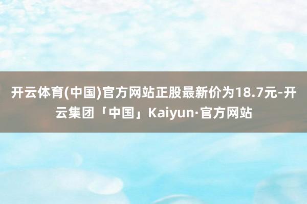 开云体育(中国)官方网站正股最新价为18.7元-开云集团「中国」Kaiyun·官方网站