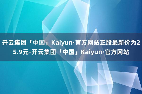 开云集团「中国」Kaiyun·官方网站正股最新价为25.9元-开云集团「中国」Kaiyun·官方网站