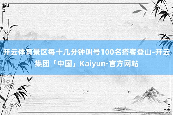 开云体育景区每十几分钟叫号100名搭客登山-开云集团「中国」Kaiyun·官方网站