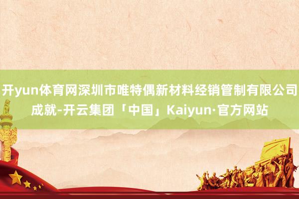 开yun体育网深圳市唯特偶新材料经销管制有限公司成就-开云集团「中国」Kaiyun·官方网站