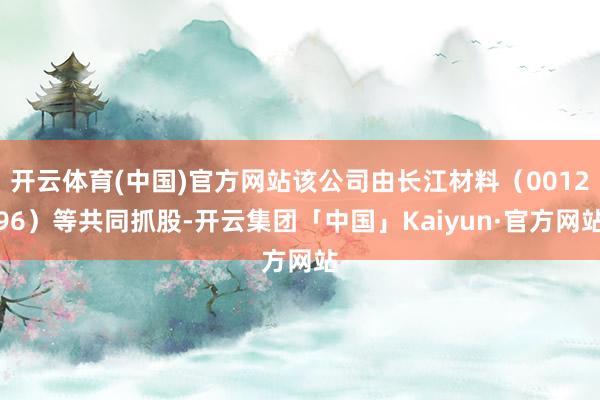 开云体育(中国)官方网站该公司由长江材料（001296）等共同抓股-开云集团「中国」Kaiyun·官方网站