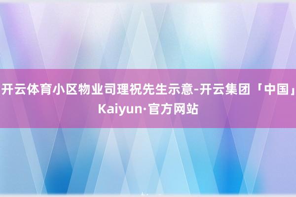 开云体育小区物业司理祝先生示意-开云集团「中国」Kaiyun·官方网站