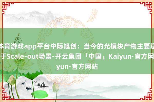 体育游戏app平台中际旭创：当今的光模块产物主要适用于Scale-out场景-开云集团「中国」Kaiyun·官方网站
