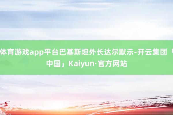 体育游戏app平台巴基斯坦外长达尔默示-开云集团「中国」Kaiyun·官方网站