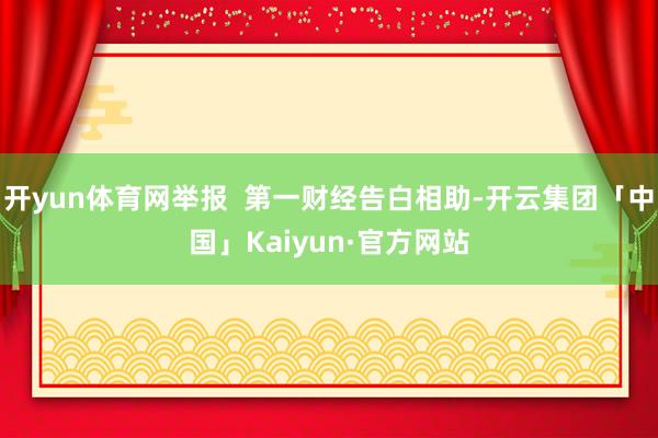 开yun体育网举报  第一财经告白相助-开云集团「中国」Kaiyun·官方网站