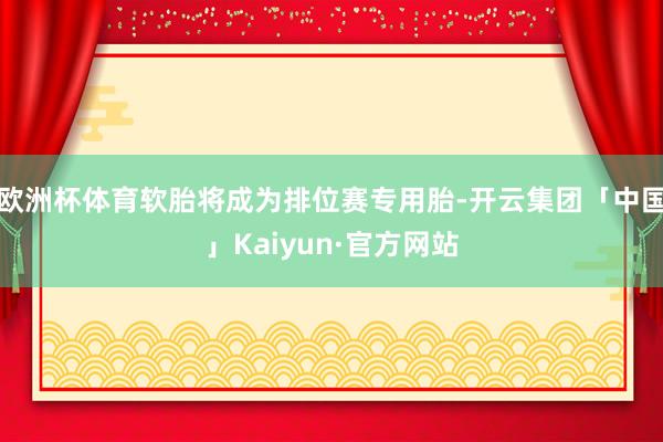 欧洲杯体育软胎将成为排位赛专用胎-开云集团「中国」Kaiyun·官方网站