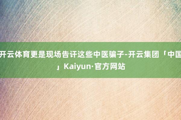 开云体育更是现场告讦这些中医骗子-开云集团「中国」Kaiyun·官方网站
