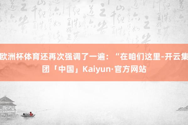 欧洲杯体育还再次强调了一遍：“在咱们这里-开云集团「中国」Kaiyun·官方网站