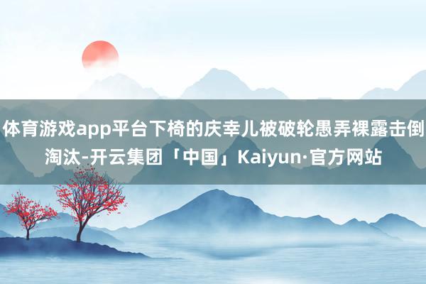 体育游戏app平台下椅的庆幸儿被破轮愚弄裸露击倒淘汰-开云集团「中国」Kaiyun·官方网站