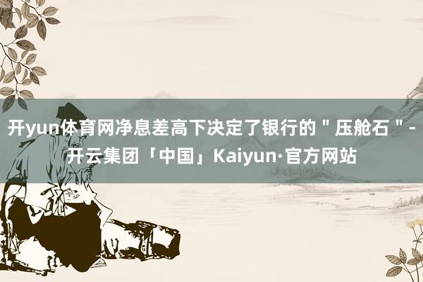 开yun体育网净息差高下决定了银行的＂压舱石＂-开云集团「中国」Kaiyun·官方网站