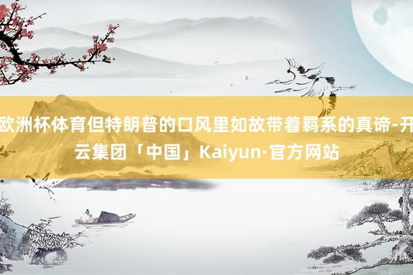 欧洲杯体育但特朗普的口风里如故带着羁系的真谛-开云集团「中国」Kaiyun·官方网站