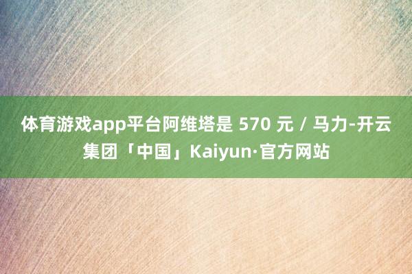 体育游戏app平台阿维塔是 570 元 / 马力-开云集团「中国」Kaiyun·官方网站