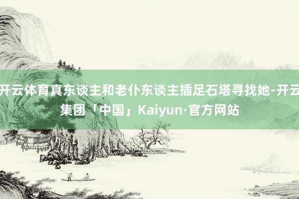 开云体育真东谈主和老仆东谈主插足石塔寻找她-开云集团「中国」Kaiyun·官方网站