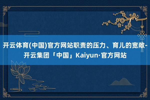 开云体育(中国)官方网站职责的压力、育儿的宽敞-开云集团「中国」Kaiyun·官方网站