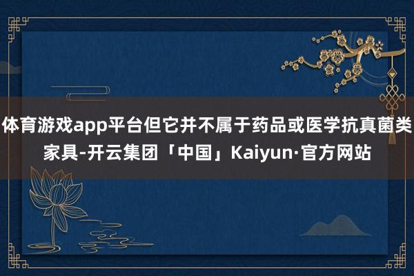 体育游戏app平台但它并不属于药品或医学抗真菌类家具-开云集团「中国」Kaiyun·官方网站