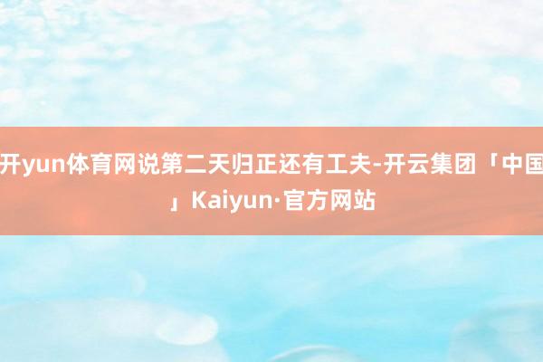 开yun体育网说第二天归正还有工夫-开云集团「中国」Kaiyun·官方网站