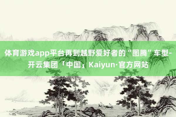 体育游戏app平台再到越野爱好者的“图腾”车型-开云集团「中国」Kaiyun·官方网站