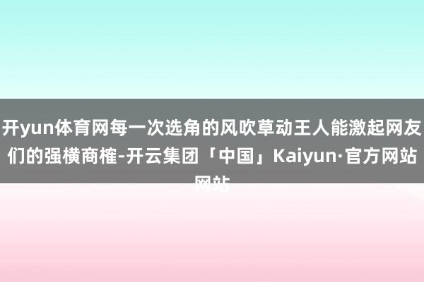 开yun体育网每一次选角的风吹草动王人能激起网友们的强横商榷-开云集团「中国」Kaiyun·官方网站